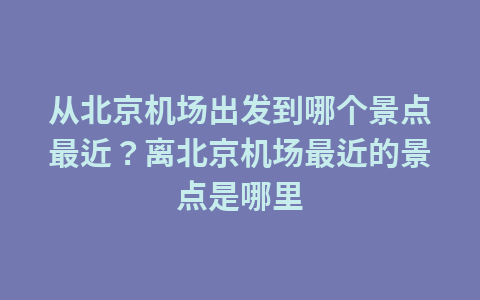 从北京机场出发到哪个景点最近?离北京机场最近的景点是哪里1