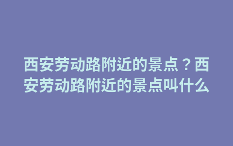 西安劳动路附近的景点？西安劳动路附近的景点叫什么1