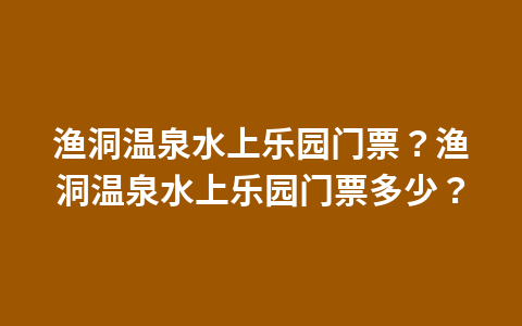 渔洞温泉水上乐园门票?渔洞温泉水上乐园门票多少?1