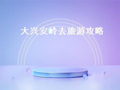 大兴安岭去旅游攻略（大兴安岭旅行攻略）2