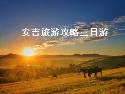安吉旅游攻略三日游(安吉旅游攻略三日游价格)2