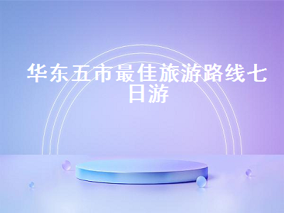 华东五市最佳旅游路线七日游（华东五市最佳旅游路线七日游多少钱）2