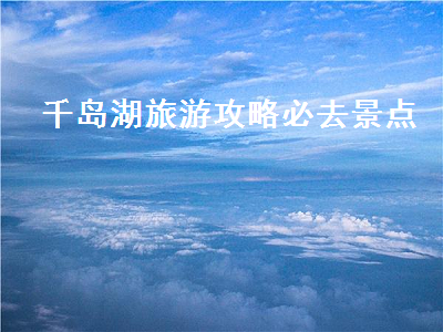 千岛湖旅游攻略必去景点(千岛湖景区旅游攻略)2