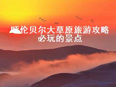 呼伦贝尔大草原旅游攻略必玩的景点(呼伦贝尔大草原旅游景点大全)2