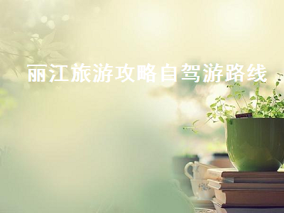 丽江旅游攻略自驾游路线（丽江自驾游攻略最佳线路图）2