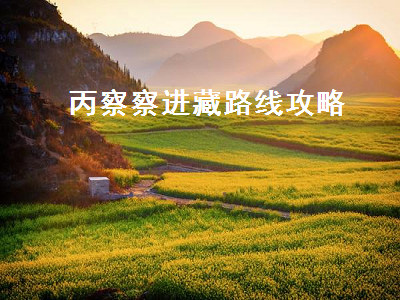 丙察察进藏路线攻略(丙察察进藏路线攻略2022)2