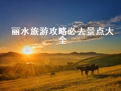 丽水旅游攻略必去景点大全（丽水旅游攻略必去的景点）2