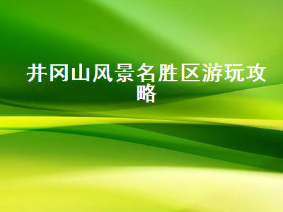 井冈山风景名胜区游玩攻略（井冈山风景区旅游攻略）2