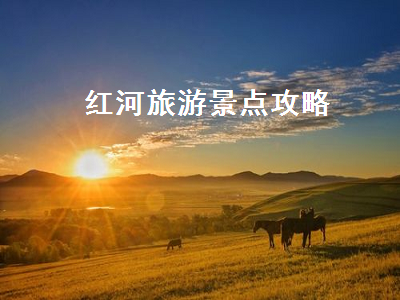 红河旅游景点攻略(红河旅游攻略景点大全)2
