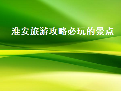 淮安旅游攻略必玩的景点（淮安旅游攻略必玩的景点介绍）2