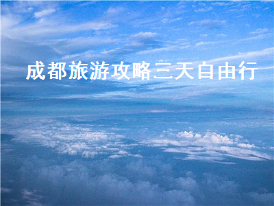 成都旅游攻略三天自由行(成都旅游攻略三天自由行大概多少钱)2