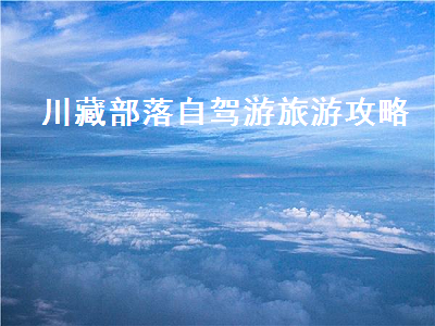 川藏部落自驾游旅游攻略(川藏旅游攻略 自驾游)2