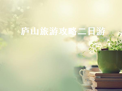 庐山旅游攻略二日游(庐山旅游攻略二日游跟团多少钱)2