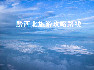 黔西北旅游攻略路线(黔西南旅游攻略路线)2