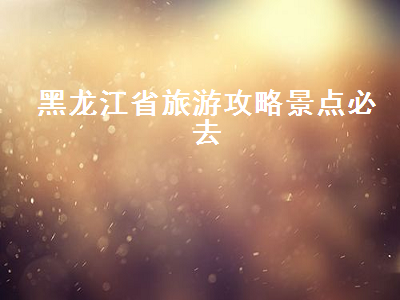 黑龙江省旅游攻略景点必去(黑龙江旅游攻略必去景点大全)2