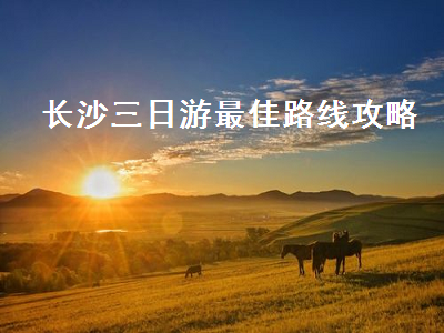 长沙三日游最佳路线攻略(长沙三日游最佳路线介绍)2
