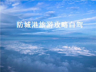 防城港旅游攻略自驾（防城港旅游攻略自驾游民宿）2