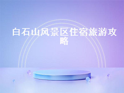 白石山风景区住宿旅游攻略（白石山景区在哪里住宿）2