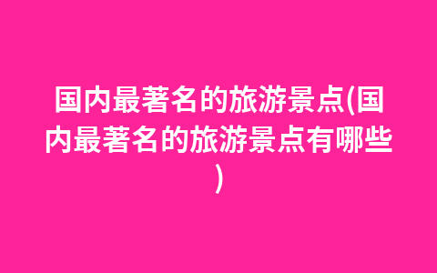 国内最著名的旅游景点(国内最著名的旅游景点有哪些)1
