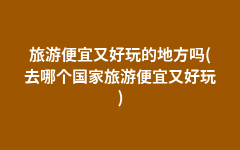 旅游便宜又好玩的地方吗(去哪个国家旅游便宜又好玩)1