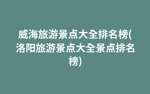 威海旅游景点大全排名榜(洛阳旅游景点大全景点排名榜)1