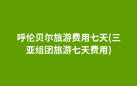 呼伦贝尔旅游费用七天(三亚组团旅游七天费用)1