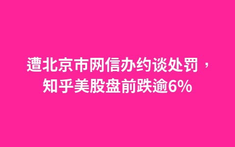 遭北京市网信办约谈处罚,知乎美股盘前跌逾6%1