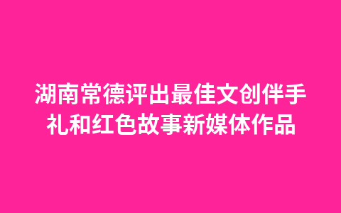 湖南常德评出最佳文创伴手礼和红色故事新媒体作品1