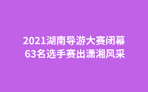 2021湖南导游大赛闭幕 63名选手赛出潇湘风采1