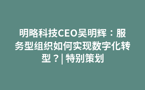 明略科技CEO吴明辉:服务型组织如何实现数字化转型?| 特别策划1