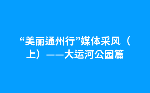 “美丽通州行”媒体采风（上）——大运河公园篇1