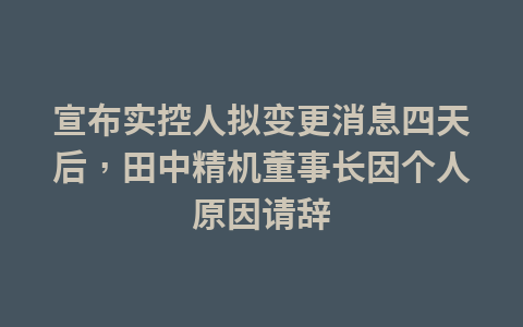 宣布实控人拟变更消息四天后,田中精机董事长因个人原因请辞1