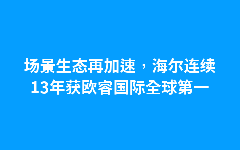 场景生态再加速,海尔连续13年获欧睿国际全球第一1