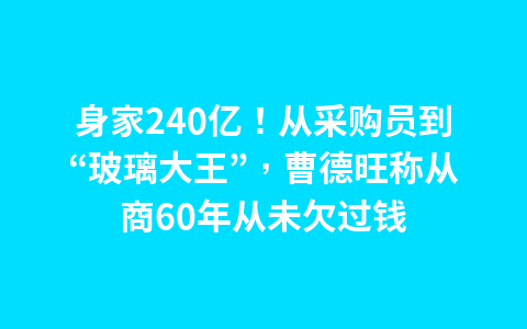 身家240亿！从采购员到“玻璃大王”，曹德旺称从商60年从未欠过钱1