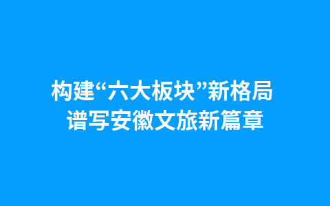 构建“六大板块”新格局 谱写安徽文旅新篇章1
