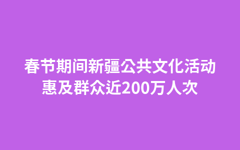 春节期间新疆公共文化活动惠及群众近200万人次1