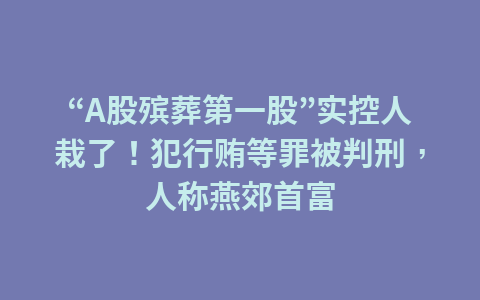 “A股殡葬第一股”实控人栽了!犯行贿等罪被判刑,人称燕郊首富1