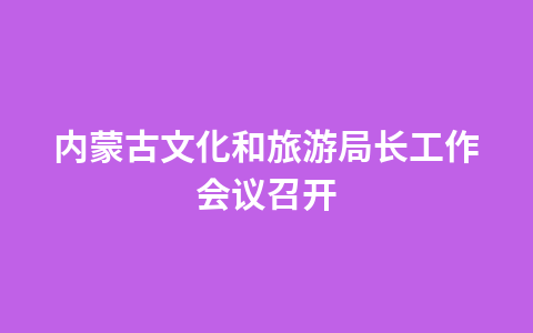 内蒙古文化和旅游局长工作会议召开1