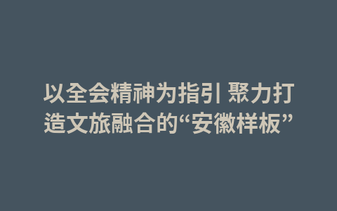 以全会精神为指引 聚力打造文旅融合的“安徽样板”1