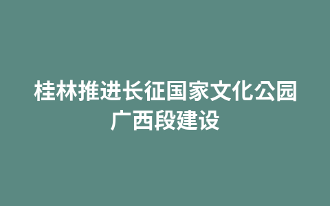 桂林推进长征国家文化公园广西段建设1