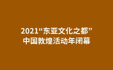 2021“东亚文化之都”中国敦煌活动年闭幕1