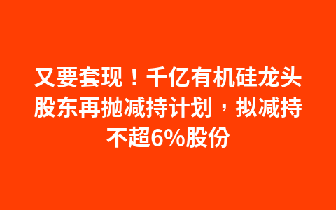 又要套现!千亿有机硅龙头股东再抛减持计划,拟减持不超6%股份1