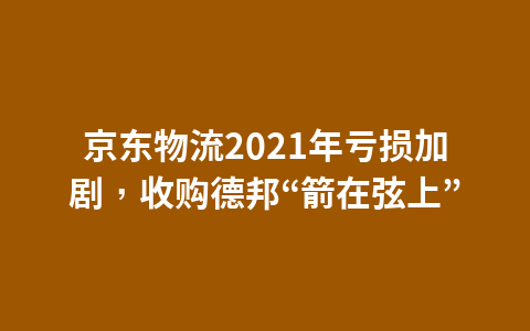 京东物流2021年亏损加剧，收购德邦“箭在弦上”1