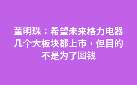 董明珠：希望未来格力电器几个大板块都上市，但目的不是为了圈钱1