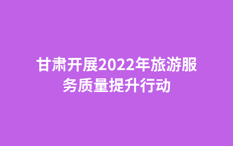 甘肃开展2022年旅游服务质量提升行动1