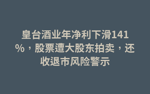皇台酒业年净利下滑141%,股票遭大股东拍卖,还收退市风险警示1