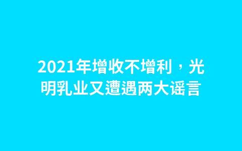 2021年增收不增利,光明乳业又遭遇两大谣言1