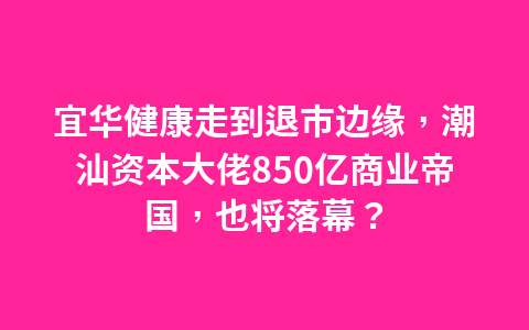 宜华健康走到退市边缘,潮汕资本大佬850亿商业帝国,也将落幕?1