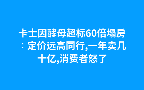 卡士因酵母超标60倍塌房:定价远高同行,一年卖几十亿,消费者怒了1