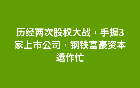 历经两次股权大战,手握3家上市公司,钢铁富豪资本运作忙1